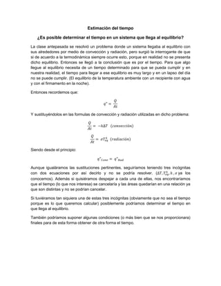 Estimación del tiempo
¿Es posible determinar el tiempo en un sistema que llega al equilibrio?
La clase antepasada se resolvió un problema donde un sistema llegaba al equilibrio con
sus alrededores por medio de convección y radiación, pero surgió la interrogante de que
si de acuerdo a la termodinámica siempre ocurre esto, porque en realidad no se presenta
dicho equilibrio. Entonces se llegó a la conclusión que es por el tiempo. Para que algo
llegue al equilibrio necesita de un tiempo determinado para que se pueda cumplir y en
nuestra realidad, el tiempo para llegar a ese equilibrio es muy largo y en un lapso del día
no se puede cumplir. (El equilibrio de la temperatura ambiente con un recipiente con agua
y con el firmamento en la noche).
Entonces recordemos que:
Y sustituyéndolos en las formulas de convección y radiación utilizadas en dicho problema:
Siendo desde el principio:
Aunque igualáramos las sustituciones pertinentes, seguiríamos teniendo tres incógnitas
con dos ecuaciones por así decirlo y no se podría resolver. ( ya los
conocemos). Además si quisiéramos despejar a cada una de ellas, nos encontraríamos
que el tiempo (lo que nos interesa) se cancelaría y las áreas quedarían en una relación ya
que son distintas y no se podrían cancelar.
Si tuviéramos tan siquiera una de estas tres incógnitas (obviamente que no sea el tiempo
porque es lo que queremos calcular) posiblemente podríamos determinar el tiempo en
que llega al equilibrio.
También podríamos suponer algunas condiciones (o más bien que se nos proporcionara)
finales para de esta forma obtener de otra forma el tiempo.