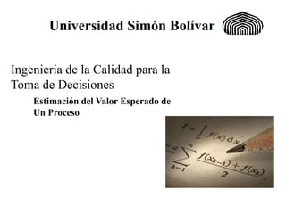 Universidad Simón Bolívar
Estimación del Valor Esperado de
Un Proceso
Ingeniería de la Calidad para la
Toma de Decisiones
 
