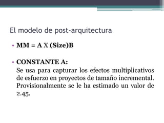 El modelo de post-arquitecturaMM = A X (Size)BCONSTANTE A:	Se usa para capturar los efectos multiplicativos de esfuerzo en proyectos de tamaño incremental. Provisionalmente se le ha estimado un valor de 2.45.