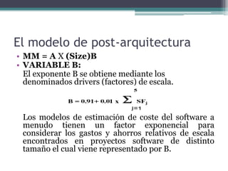 El modelo de post-arquitecturaMM = A X (Size)BVARIABLE B:	El exponente B se obtiene mediante los denominados drivers (factores) de escala.  	Los modelos de estimación de coste del software a menudo tienen un factor exponencial para considerar los gastos y ahorros relativos de escala encontrados en proyectos software de distinto tamaño el cual viene representado por B. 