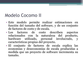 Modelo Cocomo IIEste modelo permite realizar estimaciones en función del tamaño del software, y de un conjunto de factores de costo y de escala. Los factores de costo describen aspectos relacionados con la naturaleza del producto, hardware utilizado, personal involucrado, y características propias del proyecto. El conjunto de factores de escala explica las economías y deseconomías de escala producidas a medida que un proyecto de software incrementa su tamaño.