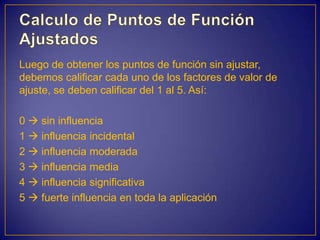 Luego de obtener los puntos de función sin ajustar,
debemos calificar cada uno de los factores de valor de
ajuste, se deben calificar del 1 al 5. Así:

0  sin influencia
1  influencia incidental
2  influencia moderada
3  influencia media
4  influencia significativa
5  fuerte influencia en toda la aplicación
 