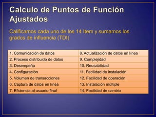 Calificamos cada uno de los 14 Item y sumamos los
grados de influencia (TDI)

1. Comunicación de datos          8. Actualización de datos en línea
2. Proceso distribuido de datos   9. Complejidad
3. Desempeño                      10. Reusabilidad
4. Configuración                  11. Facilidad de instalación
5. Volumen de transacciones       12. Facilidad de operación
6. Captura de datos en línea      13. Instalación múltiple
7. Eficiencia al usuario final    14. Facilidad de cambio
 