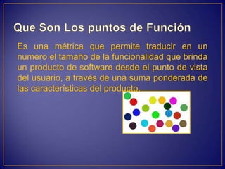 Es una métrica que permite traducir en un
numero el tamaño de la funcionalidad que brinda
un producto de software desde el punto de vista
del usuario, a través de una suma ponderada de
las características del producto.
 