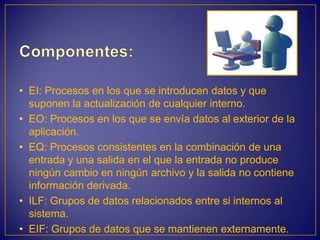 • EI: Procesos en los que se introducen datos y que
  suponen la actualización de cualquier interno.
• EO: Procesos en los que se envía datos al exterior de la
  aplicación.
• EQ: Procesos consistentes en la combinación de una
  entrada y una salida en el que la entrada no produce
  ningún cambio en ningún archivo y la salida no contiene
  información derivada.
• ILF: Grupos de datos relacionados entre si internos al
  sistema.
• EIF: Grupos de datos que se mantienen externamente.
 