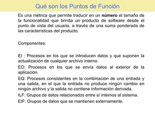 Qué son los Puntos de Función Es una métrica que permite traducir en un  número  el tamaño de la funcionalidad que brinda un producto de software desde el punto de vista del usuario, a través de una suma ponderada de las características del producto. Componentes: EI : Procesos en los que se introducen datos y que suponen la actualización de cualquier archivo interno. EO: Procesos en los que se envía datos al exterior de la aplicación. EQ: Procesos consistentes en la combinación de una entrada y una salida, en el que la entrada no produce ningún cambio en ningún archivo y la salida no contiene información derivada. ILF: Grupos de datos relacionados entre sí internos al sistema. EIF: Grupos de datos que se mantienen externamente. 