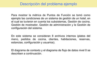 Descripción del problema ejemplo Para mostrar la métrica de Puntos de Función se tomó como ejemplo las condiciones de un sistema de gestión de un hotel, en el cual se tuvieron en cuenta los subsistemas, Gestión de cocina, Gestión de mostrador, Gestión de administración y la Gestión de configuración del sistema.  En este sistema se consideran 8 archivos internos (platos del menú, pedidos de cocina, clientes, habitaciones, reservas, estancias, configuración y usuarios). El diagrama de contexto y el diagrama de flujo de datos nivel 0 se describen a continuación. 