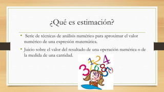 ¿Qué es estimación?
• Serie de técnicas de análisis numérico para aproximar el valor
numérico de una expresión matemática.
• Juicio sobre el valor del resultado de una operación numérica o de
la medida de una cantidad.
 