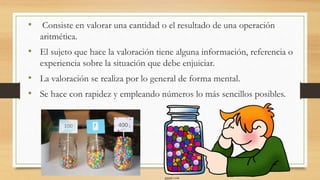 • Consiste en valorar una cantidad o el resultado de una operación
aritmética.
• El sujeto que hace la valoración tiene alguna información, referencia o
experiencia sobre la situación que debe enjuiciar.
• La valoración se realiza por lo general de forma mental.
• Se hace con rapidez y empleando números lo más sencillos posibles.
 