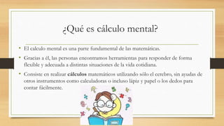 ¿Qué es cálculo mental?
• El calculo mental es una parte fundamental de las matemáticas.
• Gracias a él, las personas encontramos herramientas para responder de forma
flexible y adecuada a distintas situaciones de la vida cotidiana.
• Consiste en realizar cálculos matemáticos utilizando sólo el cerebro, sin ayudas de
otros instrumentos como calculadoras o incluso lápiz y papel o los dedos para
contar fácilmente.
 