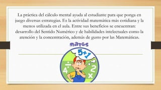 La práctica del cálculo mental ayuda al estudiante para que ponga en
juego diversas estrategias. Es la actividad matemática más cotidiana y la
menos utilizada en el aula. Entre sus beneficios se encuentran:
desarrollo del Sentido Numérico y de habilidades intelectuales como la
atención y la concentración, además de gusto por las Matemáticas.
 