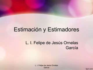 Estimación y Estimadores
L. I. Felipe de Jesús Ornelas
García
L. I. Felipe de Jesús Ornelas
García
 