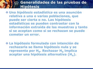 Generalidades de las pruebas de
        Hipótesis
 Una hipótesis estadística es una asunción
  relativa a una o varias poblaciones, que
  puede ser cierta o no. Las hipótesis
  estadísticas se pueden contrastar con la
  información extraída de las muestras y tanto
  si se aceptan como si se rechazan se puede
  cometer un error.

 La hipótesis formulada con intención de
  rechazarla se llama hipótesis nula y se
  representa por H0. Rechazar H0 implica
  aceptar una hipótesis alternativa (HA).
 