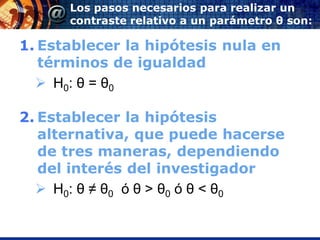 Los pasos necesarios para realizar un
      contraste relativo a un parámetro θ son:

1. Establecer la hipótesis nula en
   términos de igualdad
   H0: θ = θ0

2. Establecer la hipótesis
   alternativa, que puede hacerse
   de tres maneras, dependiendo
   del interés del investigador
   H0: θ ≠ θ0 ó θ > θ0 ó θ < θ0
 