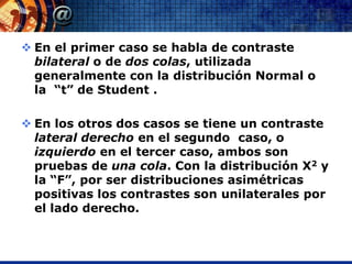 En el primer caso se habla de contraste
  bilateral o de dos colas, utilizada
  generalmente con la distribución Normal o
  la “t” de Student .

 En los otros dos casos se tiene un contraste
  lateral derecho en el segundo caso, o
  izquierdo en el tercer caso, ambos son
  pruebas de una cola. Con la distribución X2 y
  la “F”, por ser distribuciones asimétricas
  positivas los contrastes son unilaterales por
  el lado derecho.
 