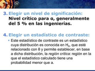 3. Elegir un nivel de significación:
   Nivel crítico para α, generalmente
   del 5 % en las ingenierías.

4. Elegir un estadístico de contraste:
   Este estadístico de contraste es un estadístico
    cuya distribución es conocida en H0, que esté
    relacionado con θ y permite establecer, en base
    a dicha distribución, la región crítica: región en la
    que el estadístico calculado tiene una
    probabilidad menor que a.
 