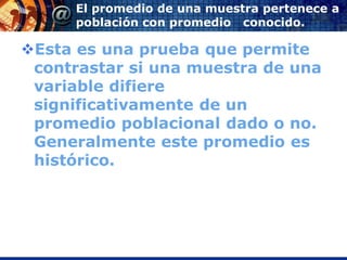 El promedio de una muestra pertenece a
      población con promedio conocido.

Esta es una prueba que permite
 contrastar si una muestra de una
 variable difiere
 significativamente de un
 promedio poblacional dado o no.
 Generalmente este promedio es
 histórico.
 