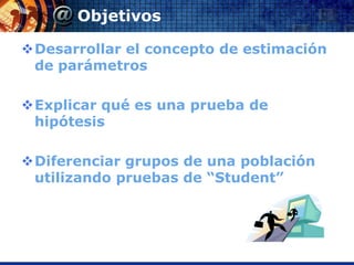 Objetivos

Desarrollar el concepto de estimación
 de parámetros

Explicar qué es una prueba de
 hipótesis

Diferenciar grupos de una población
 utilizando pruebas de “Student”
 