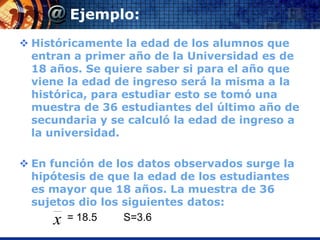 Ejemplo:
 Históricamente la edad de los alumnos que
  entran a primer año de la Universidad es de
  18 años. Se quiere saber si para el año que
  viene la edad de ingreso será la misma a la
  histórica, para estudiar esto se tomó una
  muestra de 36 estudiantes del último año de
  secundaria y se calculó la edad de ingreso a
  la universidad.

 En función de los datos observados surge la
  hipótesis de que la edad de los estudiantes
  es mayor que 18 años. La muestra de 36
  sujetos dio los siguientes datos:
      x = 18.5    S=3.6
 