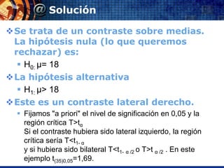 Solución

Se trata de un contraste sobre medias.
 La hipótesis nula (lo que queremos
 rechazar) es:
   H0: µ= 18
La hipótesis alternativa
   H1: µ> 18
Este es un contraste lateral derecho.
   Fijamos "a priori" el nivel de significación en 0,05 y la
    región crítica T>tα
    Si el contraste hubiera sido lateral izquierdo, la región
    crítica sería T<t1- α
    y si hubiera sido bilateral T<t1- α /2 o T>t α /2 . En este
    ejemplo t(35)0,05=1,69.
 