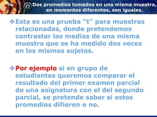 Dos promedios tomados en una misma muestra,
           en momentos diferentes, son iguales.

Esta es una prueba “t” para muestras
 relacionadas, donde pretendemos
 contrastar las medias de una misma
 muestra que se ha medido dos veces
 en los mismos sujetos.

Por ejemplo si en grupo de
 estudiantes queremos comparar el
 resultado del primer examen parcial
 de una asignatura con el del segundo
 parcial, se pretende saber si estos
 promedios difieren o no.
 