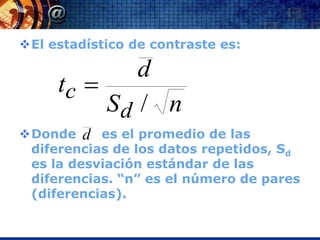 El estadístico de contraste es:

             d
     tc 
          Sd / n
Donde d es el promedio de las
 diferencias de los datos repetidos, Sd
 es la desviación estándar de las
 diferencias. “n” es el número de pares
 (diferencias).
 