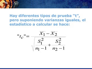 Hay diferentes tipos de prueba “t”,
pero suponiendo varianzas iguales, el
estadístico a calcular se hace:

                X1  X 2
   " tc " 
                2
               S1            2
                            S2
                       
              n1  1       n2  1
 