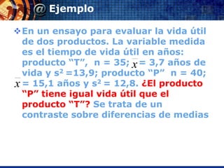 Ejemplo

En un ensayo para evaluar la vida útil
  de dos productos. La variable medida
  es el tiempo de vida útil en años:
  producto “T”, n = 35; x = 3,7 años de
  vida y s2 =13,9; producto “P” n = 40;
x = 15,1 años y s2 = 12,8. ¿El producto
  “P” tiene igual vida útil que el
  producto “T”? Se trata de un
  contraste sobre diferencias de medias
 