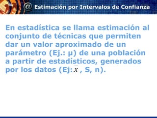 Estimación por Intervalos de Confianza



En estadística se llama estimación al
conjunto de técnicas que permiten
dar un valor aproximado de un
parámetro (Ej.: μ) de una población
a partir de estadísticos, generados
por los datos (Ej: x , S, n).
 