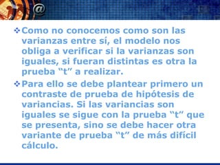Como no conocemos como son las
 varianzas entre sí, el modelo nos
 obliga a verificar si la varianzas son
 iguales, si fueran distintas es otra la
 prueba “t” a realizar.
Para ello se debe plantear primero un
 contraste de prueba de hipótesis de
 variancias. Si las variancias son
 iguales se sigue con la prueba “t” que
 se presenta, sino se debe hacer otra
 variante de prueba “t” de más difícil
 cálculo.
 
