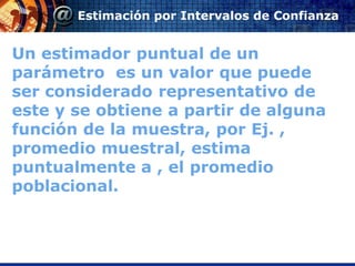 Estimación por Intervalos de Confianza


Un estimador puntual de un
parámetro es un valor que puede
ser considerado representativo de
este y se obtiene a partir de alguna
función de la muestra, por Ej. ,
promedio muestral, estima
puntualmente a , el promedio
poblacional.
 
