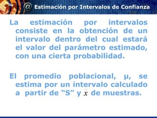 Estimación por Intervalos de Confianza


La   estimación   por    intervalos
 consiste en la obtención de un
 intervalo dentro del cual estará
 el valor del parámetro estimado,
 con una cierta probabilidad.

El promedio poblacional, μ, se
 estima por un intervalo calculado
 a partir de “S” y x de muestras.
 