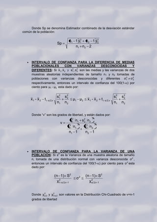 Donde Sp se denomina Estimador combinado de la desviación estándar
común de la población:

                                          n1 1 s1 n2 1 s2
                                                2
                                                        2
                               Sp
                                             n1 n2 2



     INTERVALO DE CONFIANZA PARA LA DIFERENCIA DE MEDIAS
     POBLACIONALES         CON       VARIANZAS       DESCONOCIDAS          Y
     DIFERENTES: Si x1, x 2 y s1 , s 2 son las medias y las varianzas de dos
                                2    2


     muestras aleatorias independientes de tamaño n1 y n2 tomadas de
     poblaciones con varianzas desconocidas y diferentes σ1 σ 2        2
                                                                           2

     respectivamente, entonces un intervalo de confianza del 100(1- ) por
     ciento para μ1 μ2 esta dado por:

                               2
                              s1     s2                                         2
                                                                               s1   s2
     x1 - x 2   t1   α 2,ν
                                      2
                                            μ1 μ2    x1 - x 2    t1   α 2, ν
                                                                                     2

                              n1     n2                                        n1   n2


     Donde “v” son los grados de libertad, y están dados por:
                                                         2
                                          s1 n1 s 2 n2
                                           2
                                                  2
                                 v            2              2
                                       2
                                      s1 n1         s 2 n2
                                                      2
                                       n1 1          n2 1




     INTERVALO DE CONFIANZA PARA LA VARIANZA DE UNA
     POBLACIÓN: Si s2 es la Varianza de una muestra aleatoria de tamaño
     n, tomada de una distribución normal con varianza desconocida σ 2 ,
     entonces un intervalo de confianza del 100(1- ) por ciento para σ 2 esta
     dado por:

                             (n 1) S2               (n 1) S2
                                             σ2
                               χ1 α 2,n 1
                                2
                                                      χ 2 2,n 1
                                                        α




     Donde χ 2 2 y χ1-α 2 son valores en la Distribución Chi-Cuadrado de v=n-1
             α
                     2


     grados de libertad
 
