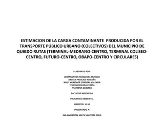 ESTIMACION DE LA CARGA CONTAMINANTE PRODUCIDA POR EL
TRANSPORTE PÚBLICO URBANO (COLECTIVOS) DEL MUNICIPIO DE
QUIBDO RUTAS (TERMINAL-MEDRANO-CENTRO, TERMINAL COLISEO-
CENTRO, FUTURO-CENTRO, OBAPO-CENTRO Y CIRCULARES)
ELABORADO POR:
LEIMAN JAVIER MOSQUERA MURILLO
ARGELIS PALACIOS ROMAÑA
WILLY WLACMOR CORDOBA VALENCIA
YESID MOSQUERA CUESTA
YSA MENA QUEJADA
FACULTAD INGENIERIA
PROGRAMA AMBIENTAL
SEMESTRE: VI-VII
PRESENTADO A:
ING.AMBIENTAL ARLYN VALVERDE SOLIS
 