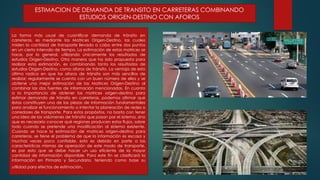 ESTIMACION DE DEMANDA DE TRANSITO EN CARRETERAS COMBINANDO
ESTUDIOS ORIGEN-DESTINO CON AFOROS
La forma más usual de cuantificar demanda de tránsito en
carreteras, es mediante las Matrices Origen-Destino, las cuales
miden la cantidad de transporte llevado a cabo entre dos puntos
en un cierto intervalo de tiempo. La estimación de estas matrices se
hace, por lo general, utilizando únicamente los resultados de
estudios Origen-Destino. Otra manera que ha sido propuesta para
realizar esta estimación, es combinando tanto los resultados de
estudios Origen-Destino, como aforos de tránsito. La ventaja de esto
último radica en que los aforos de tránsito son más sencillos de
realizar; regularmente se cuenta con un buen número de ellos y se
obtiene una mejor estimación de las Matrices Origen-Destino al
combinar las dos fuentes de información mencionadas. En cuanto
a la importancia de obtener las matrices origen-destino para
estimar demanda de tránsito en carreteras, podemos afirmar que
éstas constituyen una de las piezas de información fundamentales
para analizar el funcionamiento o intentar la planeación de redes o
corredores de transporte. Para estos propósitos, no basta con tener
una idea de los volúmenes de tránsito que pasan por el sistema, sino
que es necesario conocer qué regiones producen estos flujos, sobre
todo cuando se pretende una modificación al sistema existente.
Cuando se hace la estimación de matrices origen-destino para
carreteras, se tiene el problema de que la información es escasa y
muchas veces poco confiable, esto es debido en parte a las
características mismas de operación de este modo de transporte,
es por esto que se debe hacer un uso eficiente de la mayor
cantidad de información disponible. Para este fin se clasificará la
información en Primaria y Secundaria, teniendo como base su
utilidad para efectos de estimación.
 