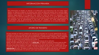 INFORMACION PRIMARIA
Esta información se dividirá, en relación a la estimación que proporciona de una matriz origen-
destino, en directa e indirecta. En el primer caso, están los datos que resultan de un estudio origen-
destino; a esta información se le llamará directa porque, constituye en sí misma una muestra de las
matrices origen-destino. En el segundo caso, están los datos de aforos en carreteras, a esta
información se le llamará indirecta porque el volumen de tránsito en un punto determinado de
una carretera, es la suma de ciertos patrones de movimientos entre pares de puntos generadores
de transporte, que es precisamente lo que trata de modelar una matriz origen-destino. A
continuación, se describirán los dos tipos de información, empezando con los aforos de tránsito.
En estos estudios se mide la cantidad de vehículos que transitan por un punto determinado de una
carretera y se hace una estimación de la composición vehicular. La composición vehicular consiste
en indicar los porcentajes de vehículos que pertenecen a determinadas categorías. Estas categorías
dividen a los vehículos en automóviles, autobuses y camiones de carga. En esta última categoría,
también es usual hacer otras divisiones de acuerdo al
número de ejes y configuración tractor-remolque o remolques de los vehículos.
Existen dos tipos diferentes de aforos, en el primer tipo, se realiza la medición durante todos los días
del año, por lo que se les llama aforos permanentes. Estos aforos permanentes, se realizan en las
llamadas estaciones maestras, las cuales coinciden la mayoría de las veces, en nuestro país, con las
casetas de cobro del organismo caminos y Puentes Federales de Ingreso y Servicios Conexos. En el
segundo tipo de aforo, se realiza la medición durante solamente algunos días del año, en nuestro
país esto es generalmente una semana, por lo que se les llama aforos de base semanal
AFORO DE TRANSITO
 