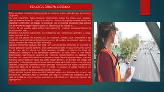 ESTUDIOS ORIGEN-DESTINO
Estos estudios consisten básicamente en detener a los vehículos que pasan por
un punto
de una carretera, para obtener información sobre los viajes que realizan,
principalmente sobre su origen y su destino. Los estudios generalmente se hacen
durante cuatro días, de jueves a domingo, por lo que los resultados del estudio
son las matrices origen-destino para los días en que se realizó el
mismo. Al ser usados estos datos para estimar la matrices correspondientes a
todo un año, la es
timación resultante presentará los problemas de variaciones grandes y sesgo
mencionados en el
caso de los aforos de tránsito. En tal situación, tendría que analizarse si las
medidas mencionadas anteriormente, como el realizar los estudios durante un
mayor número de días y repartir estos días
durante diferentes épocas del año, son convenientes teniendo en cuenta la
mayor precisión que se obtiene y los costos adicionales en que se incurre. Como
en el caso de los aforos, en estos estudios también se aplican factores de
corrección temporal a los resultados obtenidos. En este caso, al no haber
información permanente acerca de matrices origen-destino, se aplican los
factores de corrección calculados en estaciones de aforo permanente para los
tránsitos observados en todos los pares origen-destino. En el caso del sesgo del
estimador, habría un sesgo adicional debido a que el estudio no comprende una
semana completa y también existen grandes variaciones de tránsito durante los
diferentes días de la semana. Por lo tanto, es común el utilizar factores de
corrección diaria y factores de corrección mensual.
Cabe señalar que en estos estudios también se recaba Información acerca de
los tipos de vehículos, tipo y cantidad de carga o número de pasajeros, por lo
que las matrices origen destino pueden ser estimadas con diferentes niveles de
agregación.
 