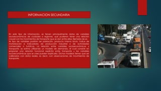INFORMACION SECUNDARIA
En este tipo de información, se tienen principalmente datos de variables
socioeconómicas de ciudades o regiones, que pudieran tener una relación
causal con los movimientos de transporte que se dan entre ellas. Ejemplos de es
te tipo de variables podrían ser población, producto interno bruto, índice de
motorización e indicadores de producción industrial o de actividades
comerciales o turísticas. La relación entre variables socioeconómicas y
transporte, se estima utilizando un modelo de demanda, el cual consiste en
proponer una relación funcional explícita entre transporte y las variables
socioeconómicas que se cree pueden explicarlo. Dichos modelos tienen que ser
calibrados con datos reales, es decir, con observaciones de movimientos de
transporte.
 