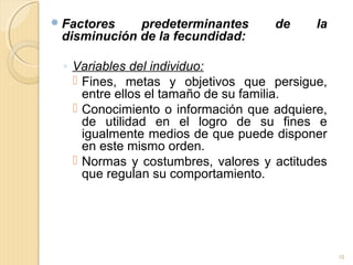 Factores predeterminantes de la
disminución de la fecundidad:
◦ Variables del individuo:
 Fines, metas y objetivos que persigue,
entre ellos el tamaño de su familia.
 Conocimiento o información que adquiere,
de utilidad en el logro de su fines e
igualmente medios de que puede disponer
en este mismo orden.
 Normas y costumbres, valores y actitudes
que regulan su comportamiento.
10
 