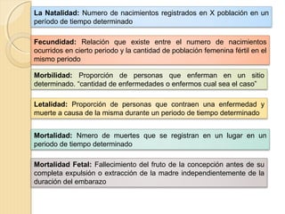 La Natalidad: Numero de nacimientos registrados en X población en un
período de tiempo determinado
Fecundidad: Relación que existe entre el numero de nacimientos
ocurridos en cierto periodo y la cantidad de población femenina fértil en el
mismo periodo
Morbilidad: Proporción de personas que enferman en un sitio
determinado. “cantidad de enfermedades o enfermos cual sea el caso”
Letalidad: Proporción de personas que contraen una enfermedad y
muerte a causa de la misma durante un periodo de tiempo determinado
Mortalidad: Nmero de muertes que se registran en un lugar en un
periodo de tiempo determinado
Mortalidad Fetal: Fallecimiento del fruto de la concepción antes de su
completa expulsión o extracción de la madre independientemente de la
duración del embarazo
 