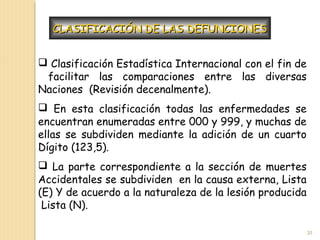  Clasificación Estadística Internacional con el fin de
facilitar las comparaciones entre las diversas
Naciones (Revisión decenalmente).
 En esta clasificación todas las enfermedades se
encuentran enumeradas entre 000 y 999, y muchas de
ellas se subdividen mediante la adición de un cuarto
Dígito (123,5).
 La parte correspondiente a la sección de muertes
Accidentales se subdividen en la causa externa, Lista
(E) Y de acuerdo a la naturaleza de la lesión producida
Lista (N).
CLASIFICACIÓN DE LAS DEFUNCIONESCLASIFICACIÓN DE LAS DEFUNCIONES
20
 
