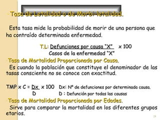 -Tasa de Letalidad o de Morbi-letalidad.Tasa de Letalidad o de Morbi-letalidad.
Esta tasa mide la probabilidad de morir de una persona que
ha contraído determinada enfermedad.
T.L:T.L: Defunciones por causa “X”Defunciones por causa “X” x 100x 100
Casos de la enfermedad “X”Casos de la enfermedad “X”
-Tasa de Mortalidad Proporcionada por Causa.Tasa de Mortalidad Proporcionada por Causa.
Es cuando la población que constituye el denominador de las
tasas consciente no se conoce con exactitud.
TMP x C =TMP x C = DxDx x 100x 100 DxDx:: Nº de defunciones por determinada causa.Nº de defunciones por determinada causa.
DD DD :: Defunción por todas las causasDefunción por todas las causas
-Tasa de Mortalidad Proporcionada por Edades.Tasa de Mortalidad Proporcionada por Edades.
Sirve para comparar la mortalidad en los diferentes grupos
etarios. 29
 