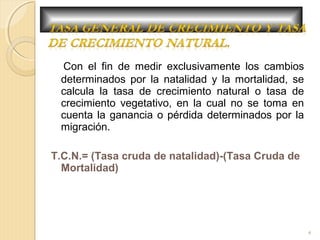 Con el fin de medir exclusivamente los cambios
determinados por la natalidad y la mortalidad, se
calcula la tasa de crecimiento natural o tasa de
crecimiento vegetativo, en la cual no se toma en
cuenta la ganancia o pérdida determinados por la
migración.
T.C.N.= (Tasa cruda de natalidad)-(Tasa Cruda de
Mortalidad)
4
 