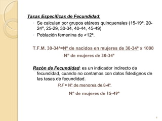 Tasas Especificas de Fecundidad:
◦ Se calculan por grupos etáreos quinquenales (15-19ª, 20-
24ª, 25-29, 30-34, 40-44, 45-49)
◦ Población femenina de >12ª.
T.F.M. 30-34ª=Nº de nacidos en mujeres de 30-34ª x 1000
Razón de Fecundidad: es un indicador indirecto de
fecundidad, cuando no contamos con datos fidedignos de
las tasas de fecundidad.
R.F= Nº de menores de 0-4ª
Nº de mujeres de 30-34ª
Nº de mujeres de 15-49ª
6
 