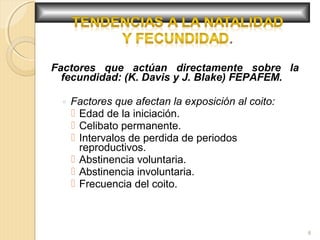 Factores que actúan directamente sobre la
fecundidad: (K. Davis y J. Blake) FEPAFEM.
◦ Factores que afectan la exposición al coito:
 Edad de la iniciación.
 Celibato permanente.
 Intervalos de perdida de periodos
reproductivos.
 Abstinencia voluntaria.
 Abstinencia involuntaria.
 Frecuencia del coito.
8
 