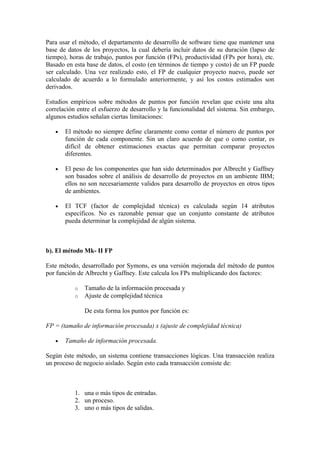 Para usar el método, el departamento de desarrollo de software tiene que mantener una
base de datos de los proyectos, la cual debería incluir datos de su duración (lapso de
tiempo), horas de trabajo, puntos por función (FPs), productividad (FPs por hora), etc.
Basado en esta base de datos, el costo (en términos de tiempo y costo) de un FP puede
ser calculado. Una vez realizado esto, el FP de cualquier proyecto nuevo, puede ser
calculado de acuerdo a lo formulado anteriormente, y así los costos estimados son
derivados.

Estudios empíricos sobre métodos de puntos por función revelan que existe una alta
correlación entre el esfuerzo de desarrollo y la funcionalidad del sistema. Sin embargo,
algunos estudios señalan ciertas limitaciones:

   •   El método no siempre define claramente como contar el número de puntos por
       función de cada componente. Sin un claro acuerdo de que o como contar, es
       difícil de obtener estimaciones exactas que permitan comparar proyectos
       diferentes.

   •   El peso de los componentes que han sido determinados por Albrecht y Gaffney
       son basados sobre el análisis de desarrollo de proyectos en un ambiente IBM;
       ellos no son necesariamente validos para desarrollo de proyectos en otros tipos
       de ambientes.

   •   El TCF (factor de complejidad técnica) es calculada según 14 atributos
       específicos. No es razonable pensar que un conjunto constante de atributos
       pueda determinar la complejidad de algún sistema.



b). El método Mk- II FP

Este método, desarrollado por Symons, es una versión mejorada del método de puntos
por función de Albrecht y Gaffney. Este calcula los FPs multiplicando dos factores:

           o   Tamaño de la información procesada y
           o   Ajuste de complejidad técnica

               De esta forma los puntos por función es:

FP = (tamaño de información procesada) x (ajuste de complejidad técnica)

   •   Tamaño de información procesada.

Según éste método, un sistema contiene transacciones lógicas. Una transacción realiza
un proceso de negocio aislado. Según esto cada transacción consiste de:



           1. una o más tipos de entradas.
           2. un proceso.
           3. uno o más tipos de salidas.
 