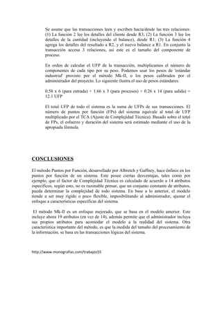 Se asume que las transacciones leen y escriben hacia/desde las tres relaciones:
       (1) La función 2 lee los detalles del cliente desde R3; (2) La función 3 lee los
       detalles de la cantidad (incluyendo el balance), desde R1; (3) La función 4
       agrega los detalles del resultado a R2, y el nuevo balance a R1. En conjunto la
       transacción accesa 3 relaciones, así este es el tamaño del componente de
       proceso.

       En orden de calcular el UFP de la transacción, multiplicamos el número de
       componentes de cada tipo por su peso. Podemos usar los pesos de 'estándar
       industrial' provisto por el método Mk-II, o los pesos calibrados por el
       administrador del proyecto. Lo siguiente ilustra el uso de pesos estándares:

       0.58 x 6 (para entrada) + 1.66 x 3 (para procesos) + 0.26 x 14 (para salida) =
       12.1 UFP

       El total UFP de todo el sistema es la suma de UFPs de sus transacciones. El
       número de puntos por función (FPs) del sistema equivale al total de UFP
       multiplicado por el TCA (Ajuste de Complejidad Técnica). Basado sobre el total
       de FPs, el esfuerzo y duración del sistema será estimado mediante el uso de la
       apropiada fórmula.




CONCLUSIONES

El método Puntos por Función, desarrollado por Albretch y Gaffney, hace énfasis en los
puntos por función de un sistema. Este posee ciertas desventajas, tales como por
ejemplo, que el factor de Complejidad Técnica es calculado de acuerdo a 14 atributos
específicos, según esto, no es razonable pensar, que un conjunto constante de atributos,
pueda determinar la complejidad de todo sistema. En base a lo anterior, el modelo
tiende a ser muy rígido o poco flexible, imposibilitando al administrador, ajustar el
enfoque a características específicas del sistema.

 El método Mk-II es un enfoque mejorado, que se basa en el modelo anterior. Este
incluye ahora 19 atributos (en vez de 14), además permite que el administrador incluya
sus propios atributos para acomodar el modelo a la realidad del sistema. Otra
característica importante del método, es que la medida del tamaño del procesamiento de
la información, se basa en las transacciones lógicas del sistema.



http://www.monografias.com/trabajos55
 
