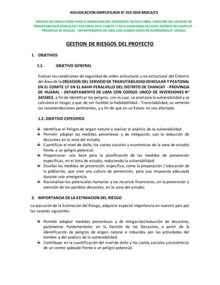 ADJUDICACION SIMPLIFICADA N° 013-2019-MDCH/CS
SERVICIO DE CONSULTORIA PARA ELABORACION DEL EXPEDIENTE TECNICO OBRA: CREACION DEL SERVICIO DE
TRANSITABILIDAD VEHICULAR Y PEATONAL EN EL COMITE 17 EN EL AAHHPERALVILLO DEL DISTRITO DE CHANCAY -
PROVINCIA DE HUARAL - DEPARTAMENTO DE LIMA CON CODIGO UNICO DE INVERSIONES N° 2455853
GESTION DE RIESGOS DEL PROYECTO
1. OBJETIVOS
1.1. OBJETIVO GENERAL
Evaluar las condiciones de seguridad de orden estructural y no estructural del Entorno
del Área de la CREACION DEL SERVICIO DE TRANSITABILIDADVEHICULAR Y PEATONAL
EN EL COMITE 17 EN EL AAHH PERALVILLO DEL DISTRITO DE CHANCAY - PROVINCIA
DE HUARAL - DEPARTAMENTO DE LIMA CON CODIGO UNICO DE INVERSIONES N°
2455853, a fin de Identificar los peligros, con lo cual, se analizara la vulnerabilidad y se
calculara el riesgo; y que de ser factible la Habitabilidad - Transitabilidad, se verterán
las recomendaciones pertinentes, y a fin de que en un futuro no sea afectado.
1.2. OBJETIVO ESPECIFICO
Identificar el Peligro de origen natural y realizar el análisis de la vulnerabilidad.
Permitir adoptar las medidas preventivas y de mitigación, con la reducción de
desastres en la zona del estudio.
Cuantificar el nivel de daño, los costos sociales y económicos de la zona de estudio
frente a un peligro potencial.
Proporcionar una base para la planificación de las medidas de prevención
específicas, en el área de estudio, reduciendo la vulnerabilidad.
Diseñar las medidas de prevención específica, como la preparación / educación de
la población, que cree una cultura de prevención, para una respuesta adecuada
durante una emergencia.
Racionalizar los potenciales humanos y los recursos financieros, en la prevención y
atención de los posibles desastres, en la zona del estudio.
2. IMPORTANCIA DE LA ESTIMACION DEL RIESGO
La ejecución de la Estimación del Riesgo, adquiere especial importancia en nuestro país por
las razones siguientes:
Permite adoptar medidas preventivas y de mitigación/reducción de desastres,
parámetros fundamentales en la Gestión de los Desastres, a partir de la
identificación de peligros de origen natural o inducidos por las actividades del
hombre y del análisis de la vulnerabilidad.
Contribuye en la cuantificación del nivel de daño y los costos sociales y económicos
de un centro poblado frente a un peligro potencial.
 
