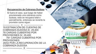 Recuperación de Cobranza Dudosa
Si fuera el caso, que luego de haber
provisionado una cobranza como
dudosa, esta se recupera total o
parcialmente, entonces se revierte la
provisión como sigue:
------------------------- X ----------------------------
19 ESTIMACIÓN DE CUENTAS DE
COBRANZA DUDOSA S/. 29,400
78 CARGAS CUBIERTAS POR
PROVISIONES S/. 29,400
781 CARGAS CUBIERTAS POR
PROVISIONES
28/02 POR LA RECUPERACIÓN DE LA
COBRANZA DUDOSA
------------------------ X -------------------------
----
 