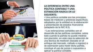 LA DIFERENCIA ENTRE UNA
POLÍTICA CONTABLE Y UNA
ESTIMACIÓN RADICA EN LO
SIGUIENTE:
• Una política contable son las principios,
bases de medición y prácticas específicos,
adoptados por la entidad en la elaboración
y presentación de estados financieros
(adaptado de la NIC 8.5).
• Las estimaciones contables son el
desarrollo de las políticas contables, sobre
todo cuando la partida no puede medirse
con precisión, en este caso la selección de
una técnica de medición (basada en el
enfoque del mercado, método o ingreso) o
de estimación para medir dicha partida,
concluye el uso de juicios o supuestos a
aplicar la política contable.
Ejemplo de Texto al pie de página
 